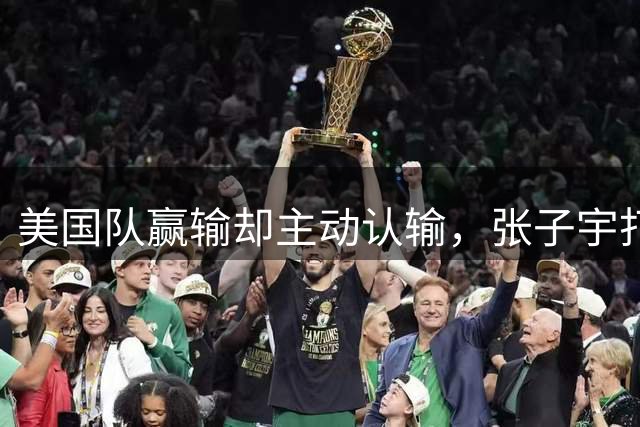 美国队赢输却主动认输，张子宇打服美国第一人，宫鲁鸣目标达成